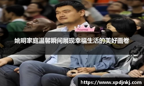 姚明家庭温馨瞬间展现幸福生活的美好画卷