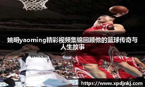 姚明yaoming精彩视频集锦回顾他的篮球传奇与人生故事